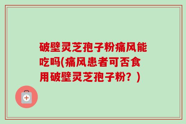 破壁灵芝孢子粉痛风能吃吗(痛风患者可否食用破壁灵芝孢子粉？)