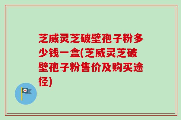芝威灵芝破壁孢子粉多少钱一盒(芝威灵芝破壁孢子粉售价及购买途径)