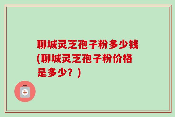 聊城灵芝孢子粉多少钱(聊城灵芝孢子粉价格是多少?) 聊城灵芝孢子粉多少钱(聊城灵芝孢子粉价格是多少?)
