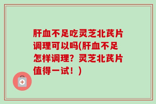 肝血不足吃灵芝北芪片调理可以吗(肝血不足怎样调理？灵芝北芪片值得一试！)