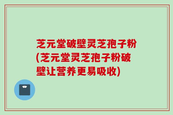 芝元堂破壁灵芝孢子粉(芝元堂灵芝孢子粉破壁让营养更易吸收)