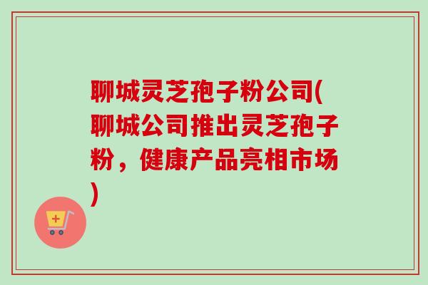 聊城灵芝孢子粉公司(聊城公司推出灵芝孢子粉,健康产品亮相市场) 聊城灵芝孢子粉公司(聊城公司推出灵芝孢子粉,健康产品亮相市场)