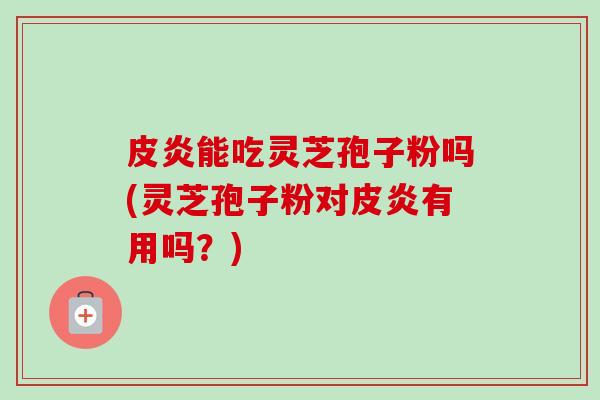皮炎能吃灵芝孢子粉吗(灵芝孢子粉对皮炎有用吗？)
