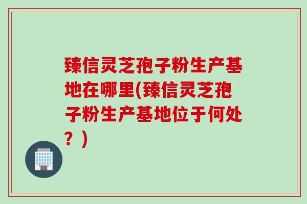 臻信灵芝孢子粉生产基地在哪里(臻信灵芝孢子粉生产基地位于何处？)
