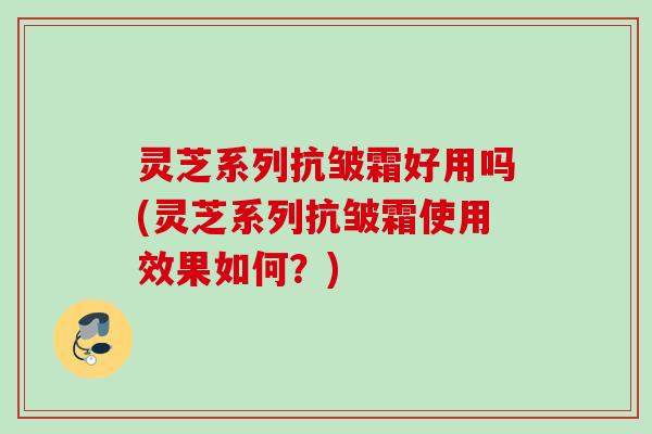 灵芝系列抗皱霜好用吗(灵芝系列抗皱霜使用效果如何?) 灵芝系列抗皱霜好用吗(灵芝系列抗皱霜使用效果如何?)