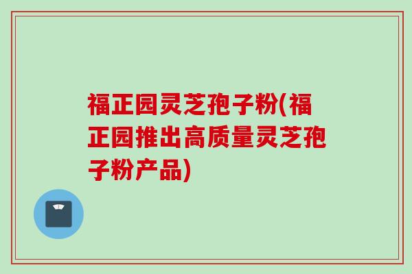 福正园灵芝孢子粉(福正园推出高质量灵芝孢子粉产品)