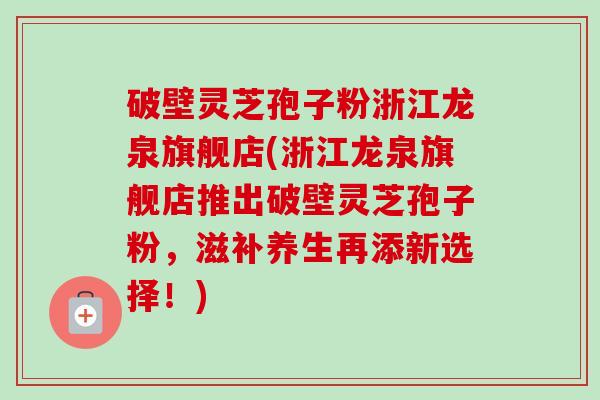 破壁灵芝孢子粉浙江龙泉旗舰店(浙江龙泉旗舰店推出破壁灵芝孢子粉，滋补养生再添新选择！)