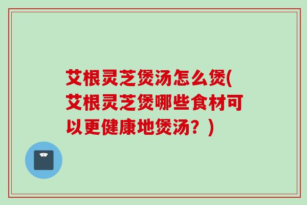 艾根灵芝煲汤怎么煲(艾根灵芝煲哪些食材可以更健康地煲汤？)