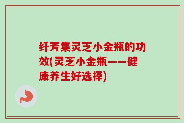 纤芳集灵芝小金瓶的功效(灵芝小金瓶——健康养生好选择) 纤芳集灵芝小金瓶的功效(灵芝小金瓶——健康养生好选择)