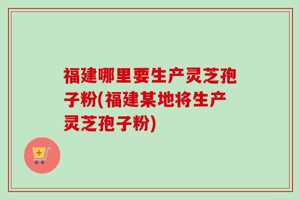 福建哪里要生产灵芝孢子粉(福建某地将生产灵芝孢子粉)