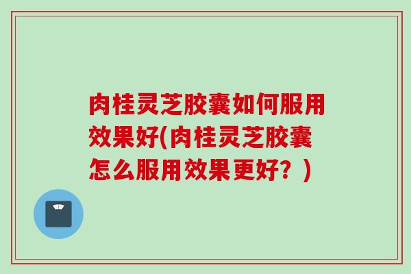 肉桂灵芝胶囊如何服用效果好(肉桂灵芝胶囊怎么服用效果更好？)