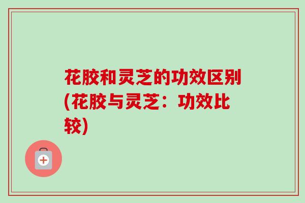 花胶和灵芝的功效区别(花胶与灵芝：功效比较)