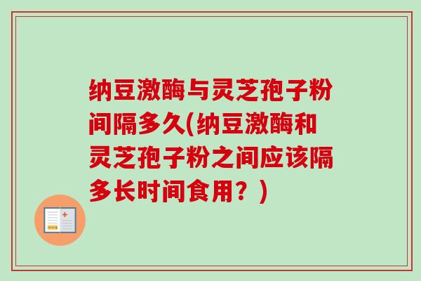 纳豆激酶与灵芝孢子粉间隔多久(纳豆激酶和灵芝孢子粉之间应该隔多长时间食用?) 纳豆激酶与灵芝孢子粉间隔多久(纳豆激酶和灵芝孢子粉之间应该隔多长时间食用?)