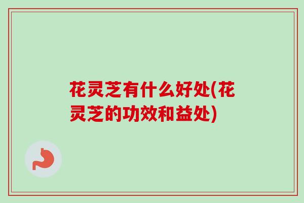 花灵芝有什么好处(花灵芝的功效和益处)