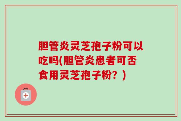 胆管炎灵芝孢子粉可以吃吗(胆管炎患者可否食用灵芝孢子粉？)