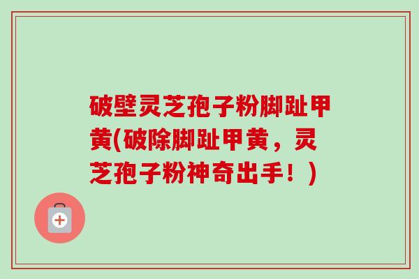 破壁灵芝孢子粉脚趾甲黄(破除脚趾甲黄，灵芝孢子粉神奇出手！)