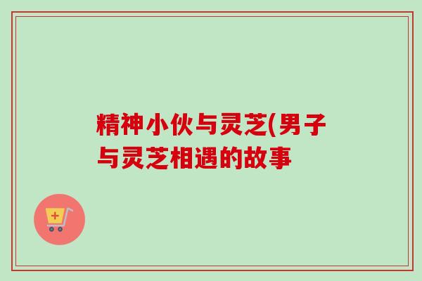 精神小伙与灵芝(男子与灵芝相遇的故事