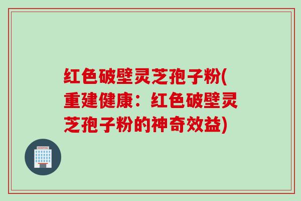 红色破壁灵芝孢子粉(重建健康：红色破壁灵芝孢子粉的神奇效益)