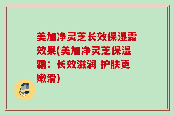 美加净灵芝长效保湿霜效果(美加净灵芝保湿霜：长效滋润 护肤更嫩滑)