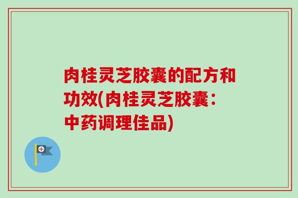 肉桂灵芝胶囊的配方和功效(肉桂灵芝胶囊：中药调理佳品)