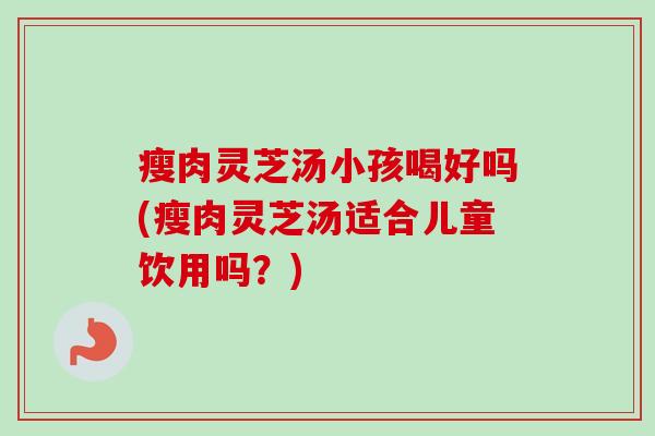 瘦肉灵芝汤小孩喝好吗(瘦肉灵芝汤适合儿童饮用吗？)