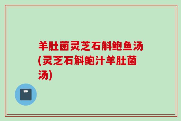 羊肚菌灵芝石斛鲍鱼汤(灵芝石斛鲍汁羊肚菌汤)
