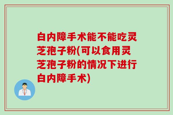 白内障手术能不能吃灵芝孢子粉(可以食用灵芝孢子粉的情况下进行白内障手术)