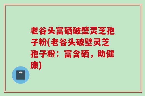 老谷头富硒破壁灵芝孢子粉(老谷头破壁灵芝孢子粉：富含硒，助健康)