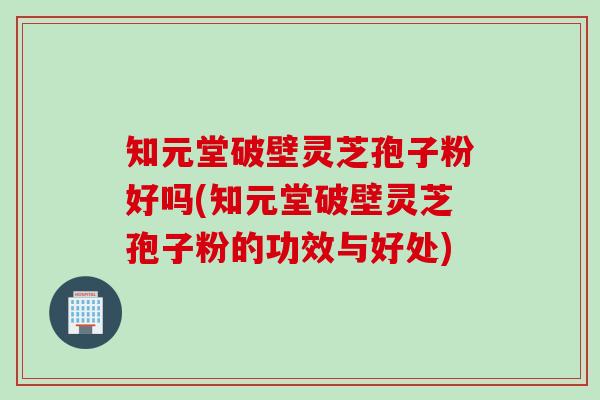 知元堂破壁灵芝孢子粉好吗(知元堂破壁灵芝孢子粉的功效与好处)