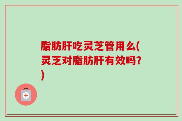 脂肪肝吃灵芝管用么(灵芝对脂肪肝有效吗？)