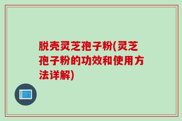 脱壳灵芝孢子粉(灵芝孢子粉的功效和使用方法详解)