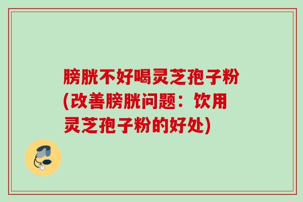 膀胱不好喝灵芝孢子粉(改善膀胱问题：饮用灵芝孢子粉的好处)