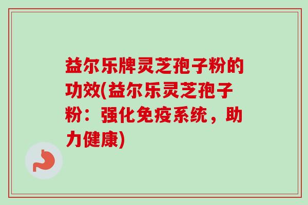 益尔乐牌灵芝孢子粉的功效(益尔乐灵芝孢子粉：强化免疫系统，助力健康)