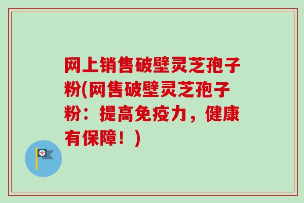 网上销售破壁灵芝孢子粉(网售破壁灵芝孢子粉：提高免疫力，健康有保障！)