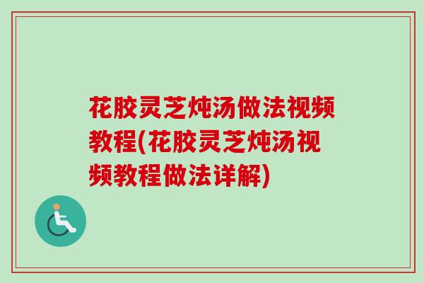 花胶灵芝炖汤做法视频教程(花胶灵芝炖汤视频教程做法详解)