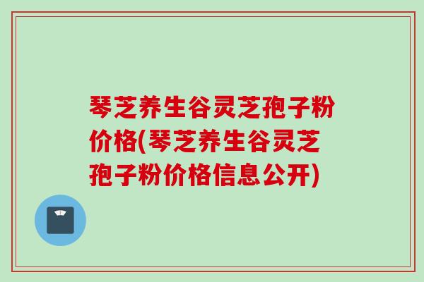 琴芝养生谷灵芝孢子粉价格(琴芝养生谷灵芝孢子粉价格信息公开)