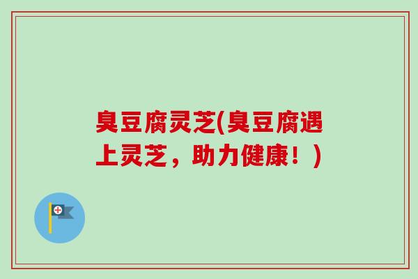 臭豆腐灵芝(臭豆腐遇上灵芝，助力健康！)