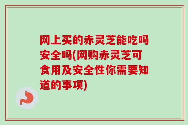 网上买的赤灵芝能吃吗安全吗(网购赤灵芝可食用及安全性你需要知道的事项)