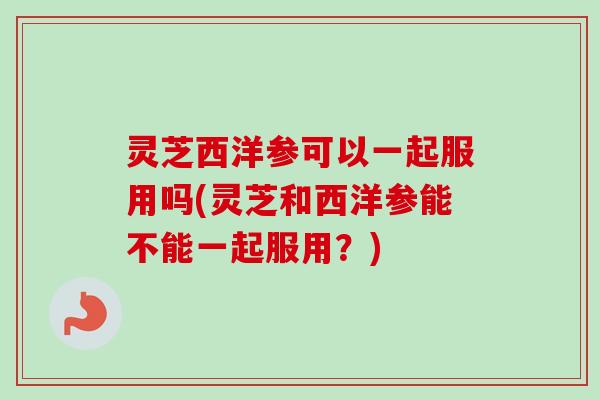 灵芝西洋参可以一起服用吗(灵芝和西洋参能不能一起服用？)