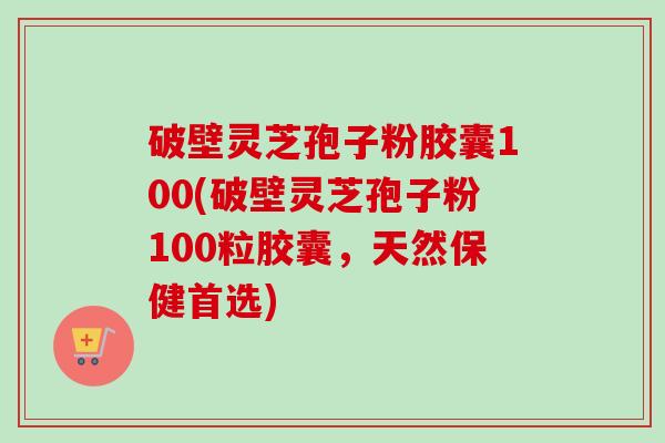 破壁灵芝孢子粉胶囊100(破壁灵芝孢子粉100粒胶囊，天然保健首选)