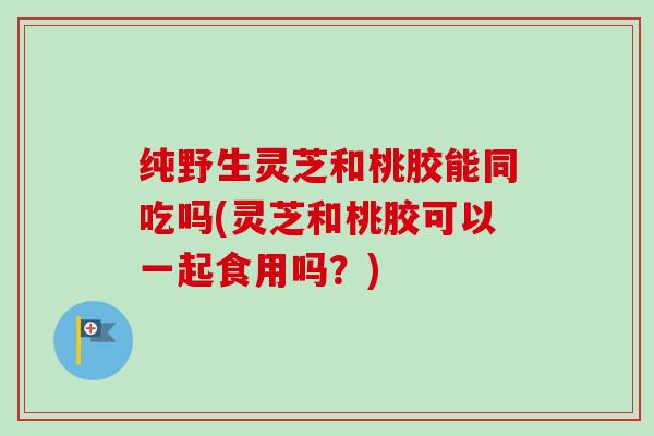 纯野生灵芝和桃胶能同吃吗(灵芝和桃胶可以一起食用吗？)