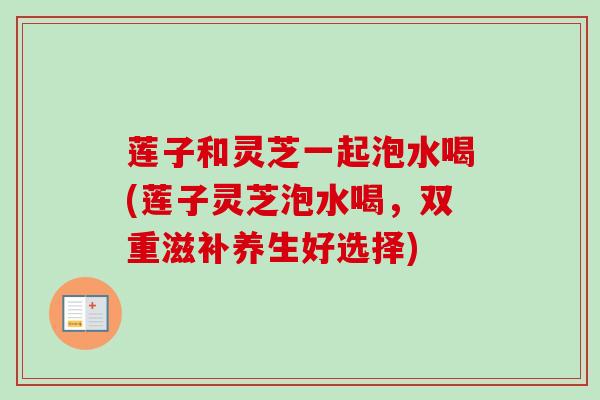 莲子和灵芝一起泡水喝(莲子灵芝泡水喝,双重滋补养生好选择) 莲子和灵芝一起泡水喝(莲子灵芝泡水喝,双重滋补养生好选择)