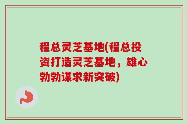 程总灵芝基地(程总投资打造灵芝基地，雄心勃勃谋求新突破)