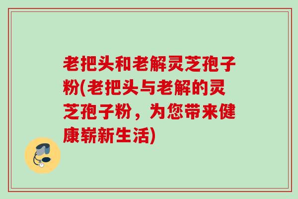 老把头和老解灵芝孢子粉(老把头与老解的灵芝孢子粉，为您带来健康崭新生活)