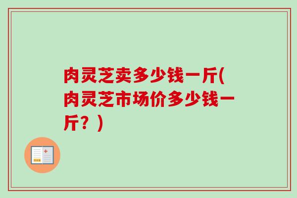 肉灵芝卖多少钱一斤(肉灵芝市场价多少钱一斤?) 肉灵芝卖多少钱一斤(肉灵芝市场价多少钱一斤?)