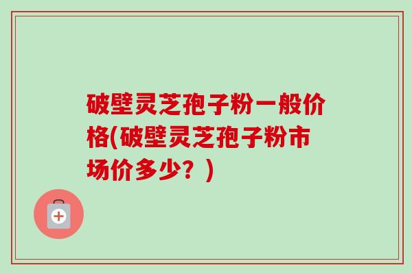 破壁灵芝孢子粉一般价格(破壁灵芝孢子粉市场价多少？)