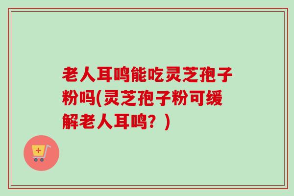 老人耳鸣能吃灵芝孢子粉吗(灵芝孢子粉可缓解老人耳鸣?) 老人耳鸣能吃灵芝孢子粉吗(灵芝孢子粉可缓解老人耳鸣?)