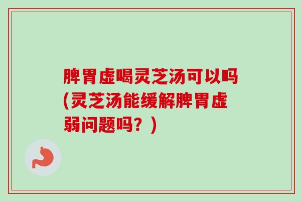 脾胃虚喝灵芝汤可以吗(灵芝汤能缓解脾胃虚弱问题吗？)