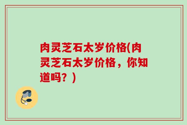 肉灵芝石太岁价格(肉灵芝石太岁价格，你知道吗？)