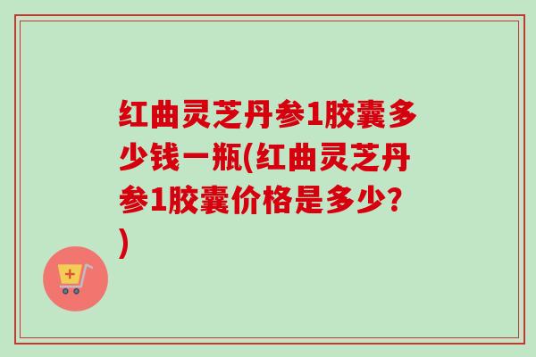 红曲灵芝丹参1胶囊多少钱一瓶(红曲灵芝丹参1胶囊价格是多少？)
